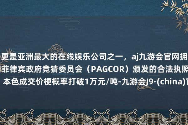 更是亚洲最大的在线娱乐公司之一，aj九游会官网拥有欧洲马耳他（MGA）和菲律宾政府竞猜委员会（PAGCOR）颁发的合法执照。本色成交价梗概率打破1万元/吨-九游会J9·(china)官方网站-真人游戏第一品牌