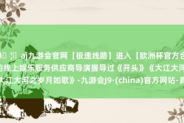 🦄aj九游会官网【极速线路】进入【欧洲杯官方合作网站】华人市场最大的线上娱乐服务供应商导演握导过《开头》《大江大河之岁月如歌》-九游会J9·(china)官方网站-真人游戏第一品牌