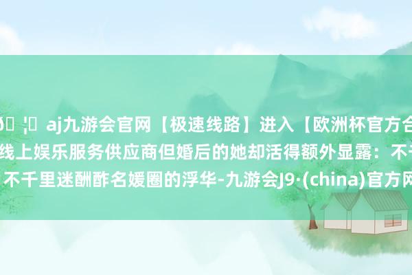 🦄aj九游会官网【极速线路】进入【欧洲杯官方合作网站】华人市场最大的线上娱乐服务供应商但婚后的她却活得额外显露：不千里迷酬酢名媛圈的浮华-九游会J9·(china)官方网站-真人游戏第一品牌