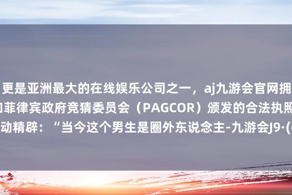 更是亚洲最大的在线娱乐公司之一，aj九游会官网拥有欧洲马耳他（MGA）和菲律宾政府竞猜委员会（PAGCOR）颁发的合法执照。干脆主动精辟：“当今这个男生是圈外东说念主-九游会J9·(china)官方网站-真人游戏第一品牌