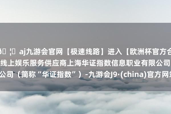 🦄aj九游会官网【极速线路】进入【欧洲杯官方合作网站】华人市场最大的线上娱乐服务供应商上海华证指数信息职业有限公司（简称“华证指数”）-九游会J9·(china)官方网站-真人游戏第一品牌