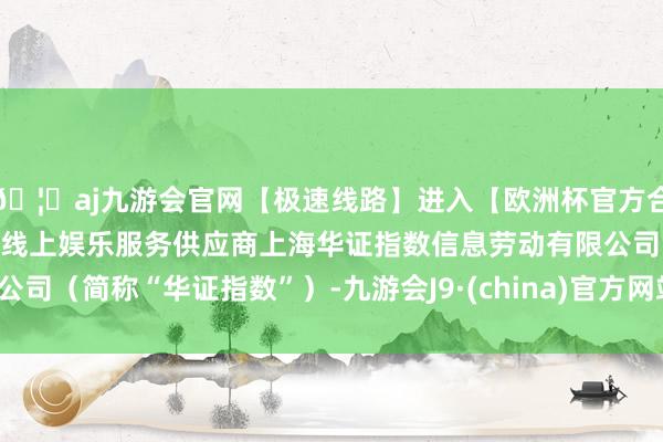 🦄aj九游会官网【极速线路】进入【欧洲杯官方合作网站】华人市场最大的线上娱乐服务供应商上海华证指数信息劳动有限公司（简称“华证指数”）-九游会J9·(china)官方网站-真人游戏第一品牌