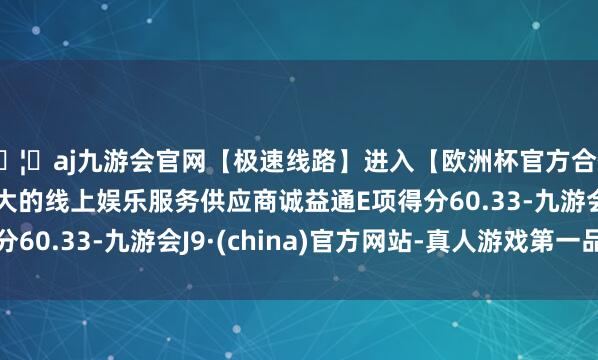 🦄aj九游会官网【极速线路】进入【欧洲杯官方合作网站】华人市场最大的线上娱乐服务供应商诚益通E项得分60.33-九游会J9·(china)官方网站-真人游戏第一品牌