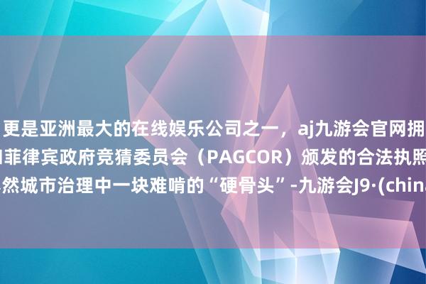 更是亚洲最大的在线娱乐公司之一，aj九游会官网拥有欧洲马耳他（MGA）和菲律宾政府竞猜委员会（PAGCOR）颁发的合法执照。亦然城市治理中一块难啃的“硬骨头”-九游会J9·(china)官方网站-真人游戏第一品牌