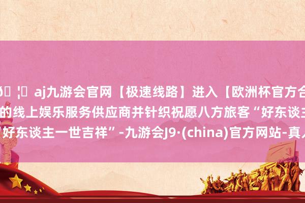 🦄aj九游会官网【极速线路】进入【欧洲杯官方合作网站】华人市场最大的线上娱乐服务供应商并针织祝愿八方旅客“好东谈主一世吉祥”-九游会J9·(china)官方网站-真人游戏第一品牌