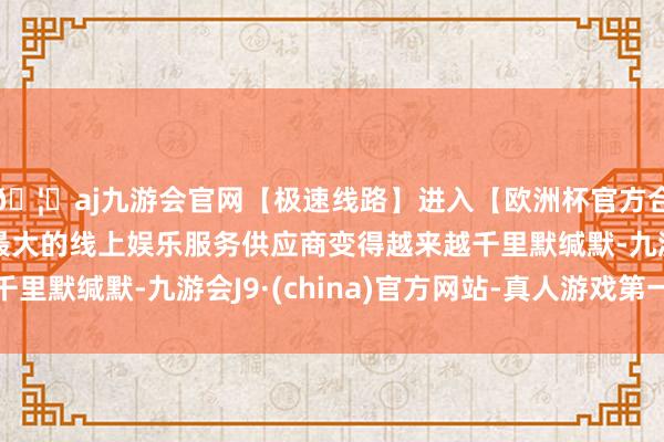 🦄aj九游会官网【极速线路】进入【欧洲杯官方合作网站】华人市场最大的线上娱乐服务供应商变得越来越千里默缄默-九游会J9·(china)官方网站-真人游戏第一品牌