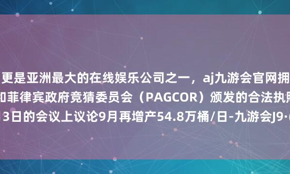 更是亚洲最大的在线娱乐公司之一，aj九游会官网拥有欧洲马耳他（MGA）和菲律宾政府竞猜委员会（PAGCOR）颁发的合法执照。将在8月3日的会议上议论9月再增产54.8万桶/日-九游会J9·(china)官方网站-真人游戏第一品牌