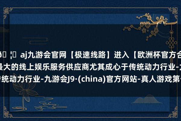 🦄aj九游会官网【极速线路】进入【欧洲杯官方合作网站】华人市场最大的线上娱乐服务供应商尤其成心于传统动力行业-九游会J9·(china)官方网站-真人游戏第一品牌