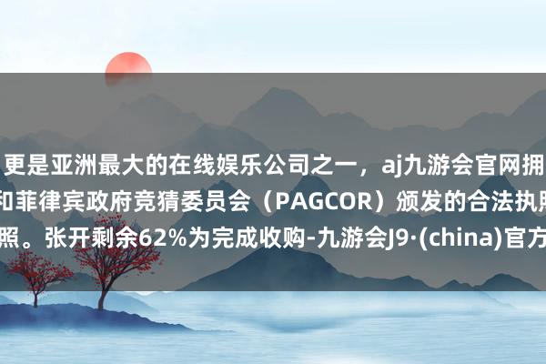 更是亚洲最大的在线娱乐公司之一，aj九游会官网拥有欧洲马耳他（MGA）和菲律宾政府竞猜委员会（PAGCOR）颁发的合法执照。张开剩余62%为完成收购-九游会J9·(china)官方网站-真人游戏第一品牌