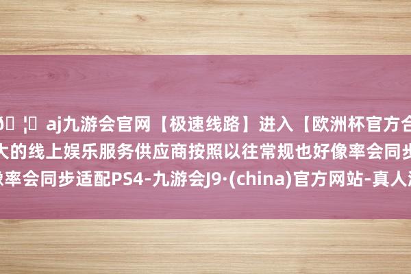 🦄aj九游会官网【极速线路】进入【欧洲杯官方合作网站】华人市场最大的线上娱乐服务供应商按照以往常规也好像率会同步适配PS4-九游会J9·(china)官方网站-真人游戏第一品牌