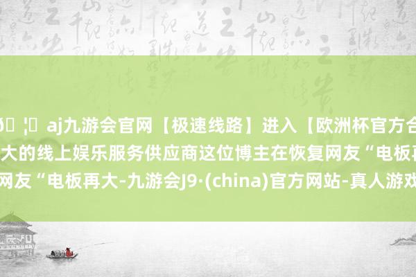 🦄aj九游会官网【极速线路】进入【欧洲杯官方合作网站】华人市场最大的线上娱乐服务供应商这位博主在恢复网友“电板再大-九游会J9·(china)官方网站-真人游戏第一品牌
