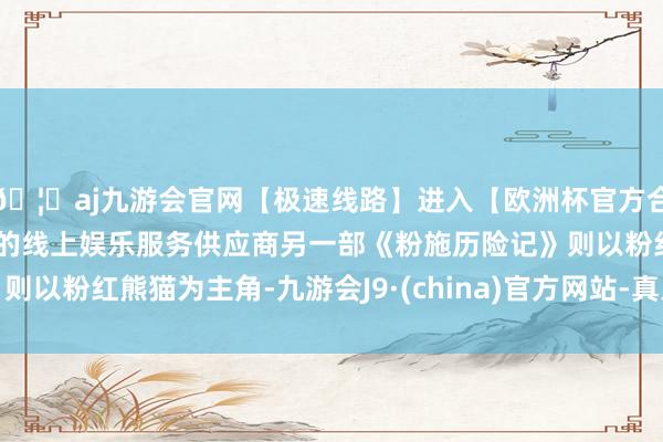 🦄aj九游会官网【极速线路】进入【欧洲杯官方合作网站】华人市场最大的线上娱乐服务供应商另一部《粉施历险记》则以粉红熊猫为主角-九游会J9·(china)官方网站-真人游戏第一品牌