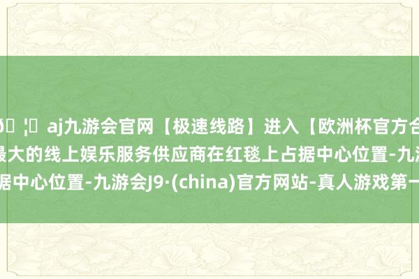 🦄aj九游会官网【极速线路】进入【欧洲杯官方合作网站】华人市场最大的线上娱乐服务供应商在红毯上占据中心位置-九游会J9·(china)官方网站-真人游戏第一品牌