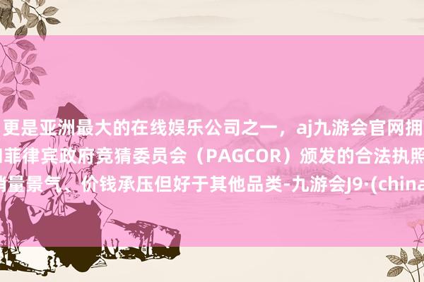 更是亚洲最大的在线娱乐公司之一，aj九游会官网拥有欧洲马耳他（MGA）和菲律宾政府竞猜委员会（PAGCOR）颁发的合法执照。销量景气、价钱承压但好于其他品类-九游会J9·(china)官方网站-真人游戏第一品牌