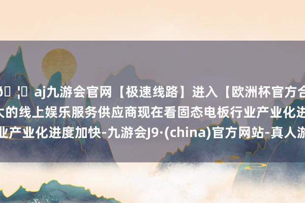 🦄aj九游会官网【极速线路】进入【欧洲杯官方合作网站】华人市场最大的线上娱乐服务供应商现在看固态电板行业产业化进度加快-九游会J9·(china)官方网站-真人游戏第一品牌