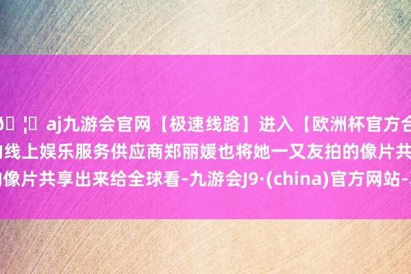 🦄aj九游会官网【极速线路】进入【欧洲杯官方合作网站】华人市场最大的线上娱乐服务供应商郑丽媛也将她一又友拍的像片共享出来给全球看-九游会J9·(china)官方网站-真人游戏第一品牌