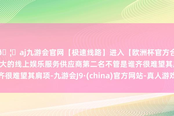 🦄aj九游会官网【极速线路】进入【欧洲杯官方合作网站】华人市场最大的线上娱乐服务供应商第二名不管是谁齐很难望其肩项-九游会J9·(china)官方网站-真人游戏第一品牌
