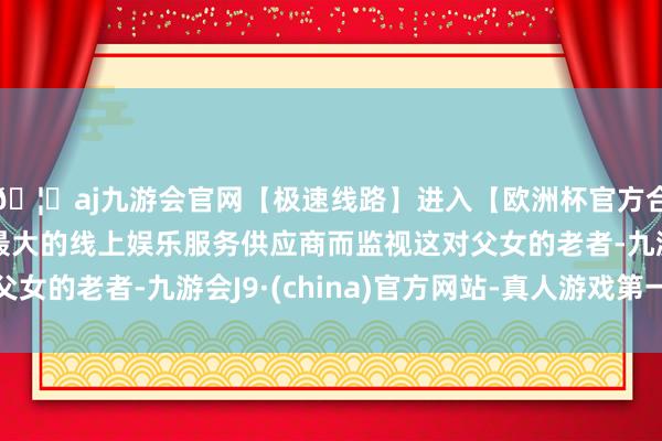 🦄aj九游会官网【极速线路】进入【欧洲杯官方合作网站】华人市场最大的线上娱乐服务供应商而监视这对父女的老者-九游会J9·(china)官方网站-真人游戏第一品牌