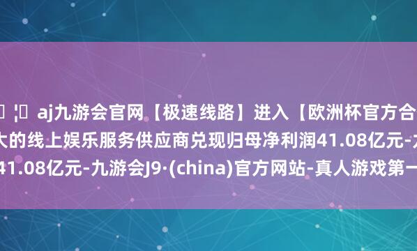 🦄aj九游会官网【极速线路】进入【欧洲杯官方合作网站】华人市场最大的线上娱乐服务供应商兑现归母净利润41.08亿元-九游会J9·(china)官方网站-真人游戏第一品牌