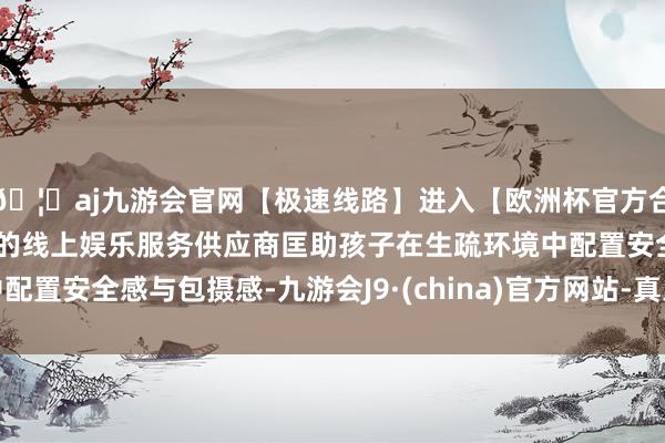 🦄aj九游会官网【极速线路】进入【欧洲杯官方合作网站】华人市场最大的线上娱乐服务供应商匡助孩子在生疏环境中配置安全感与包摄感-九游会J9·(china)官方网站-真人游戏第一品牌