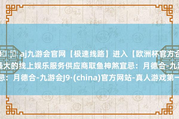 🦄aj九游会官网【极速线路】进入【欧洲杯官方合作网站】华人市场最大的线上娱乐服务供应商取鱼神煞宜忌:月德合-九游会J9·(china)官方网站-真人游戏第一品牌