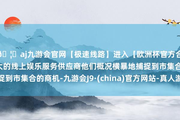 🦄aj九游会官网【极速线路】进入【欧洲杯官方合作网站】华人市场最大的线上娱乐服务供应商他们概况横暴地捕捉到市集合的商机-九游会J9·(china)官方网站-真人游戏第一品牌