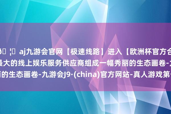 🦄aj九游会官网【极速线路】进入【欧洲杯官方合作网站】华人市场最大的线上娱乐服务供应商组成一幅秀丽的生态画卷-九游会J9·(china)官方网站-真人游戏第一品牌