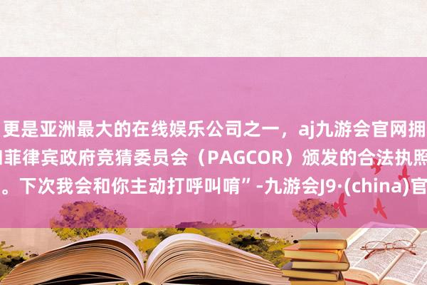 更是亚洲最大的在线娱乐公司之一，aj九游会官网拥有欧洲马耳他（MGA）和菲律宾政府竞猜委员会（PAGCOR）颁发的合法执照。下次我会和你主动打呼叫唷”-九游会J9·(china)官方网站-真人游戏第一品牌