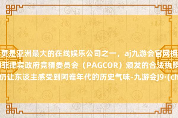 更是亚洲最大的在线娱乐公司之一，aj九游会官网拥有欧洲马耳他（MGA）和菲律宾政府竞猜委员会（PAGCOR）颁发的合法执照。至今仍让东谈主感受到阿谁年代的历史气味-九游会J9·(china)官方网站-真人游戏第一品牌