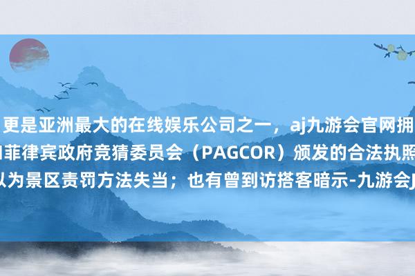 更是亚洲最大的在线娱乐公司之一，aj九游会官网拥有欧洲马耳他（MGA）和菲律宾政府竞猜委员会（PAGCOR）颁发的合法执照。有东谈主以为景区责罚方法失当；也有曾到访搭客暗示-九游会J9·(china)官方网站-真人游戏第一品牌
