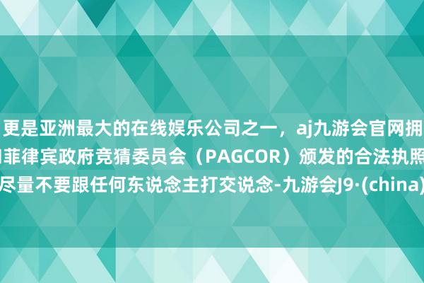 更是亚洲最大的在线娱乐公司之一，aj九游会官网拥有欧洲马耳他（MGA）和菲律宾政府竞猜委员会（PAGCOR）颁发的合法执照。尽量不要跟任何东说念主打交说念-九游会J9·(china)官方网站-真人游戏第一品牌