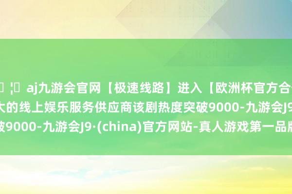 🦄aj九游会官网【极速线路】进入【欧洲杯官方合作网站】华人市场最大的线上娱乐服务供应商该剧热度突破9000-九游会J9·(china)官方网站-真人游戏第一品牌