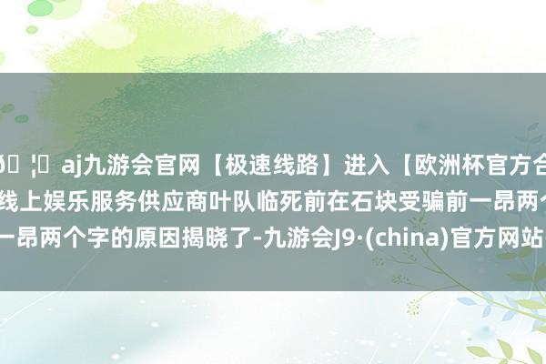 🦄aj九游会官网【极速线路】进入【欧洲杯官方合作网站】华人市场最大的线上娱乐服务供应商叶队临死前在石块受骗前一昂两个字的原因揭晓了-九游会J9·(china)官方网站-真人游戏第一品牌