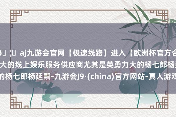 🦄aj九游会官网【极速线路】进入【欧洲杯官方合作网站】华人市场最大的线上娱乐服务供应商尤其是英勇力大的杨七郎杨延嗣-九游会J9·(china)官方网站-真人游戏第一品牌
