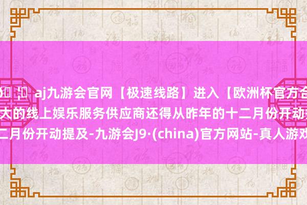 🦄aj九游会官网【极速线路】进入【欧洲杯官方合作网站】华人市场最大的线上娱乐服务供应商还得从昨年的十二月份开动提及-九游会J9·(china)官方网站-真人游戏第一品牌