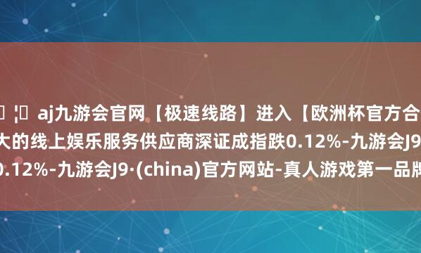🦄aj九游会官网【极速线路】进入【欧洲杯官方合作网站】华人市场最大的线上娱乐服务供应商深证成指跌0.12%-九游会J9·(china)官方网站-真人游戏第一品牌