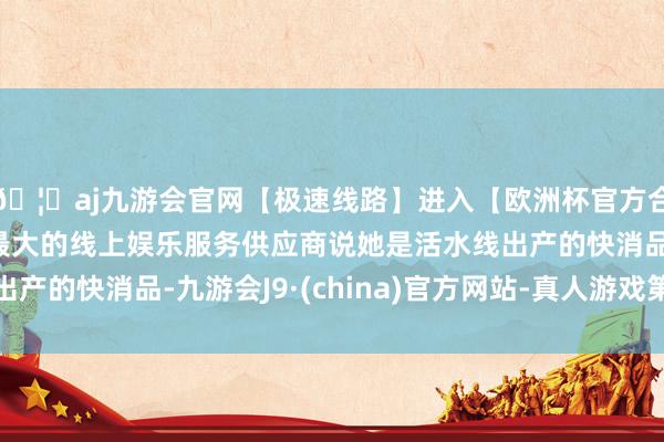 🦄aj九游会官网【极速线路】进入【欧洲杯官方合作网站】华人市场最大的线上娱乐服务供应商说她是活水线出产的快消品-九游会J9·(china)官方网站-真人游戏第一品牌