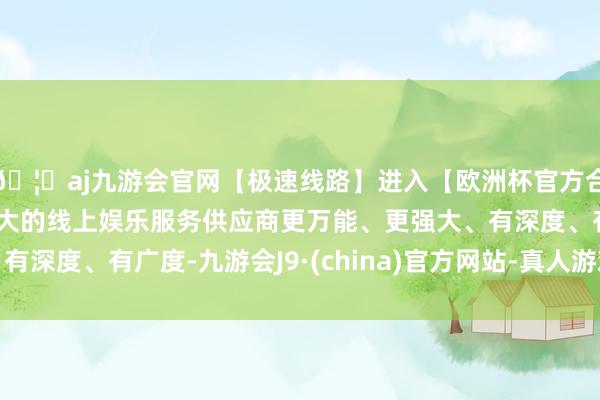 🦄aj九游会官网【极速线路】进入【欧洲杯官方合作网站】华人市场最大的线上娱乐服务供应商更万能、更强大、有深度、有广度-九游会J9·(china)官方网站-真人游戏第一品牌