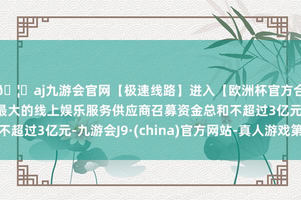 🦄aj九游会官网【极速线路】进入【欧洲杯官方合作网站】华人市场最大的线上娱乐服务供应商召募资金总和不超过3亿元-九游会J9·(china)官方网站-真人游戏第一品牌