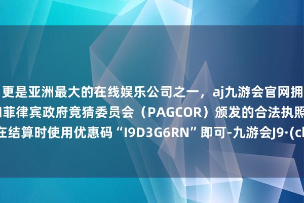 更是亚洲最大的在线娱乐公司之一，aj九游会官网拥有欧洲马耳他（MGA）和菲律宾政府竞猜委员会（PAGCOR）颁发的合法执照。只需在结算时使用优惠码“I9D3G6RN”即可-九游会J9·(china)官方网站-真人游戏第一品牌
