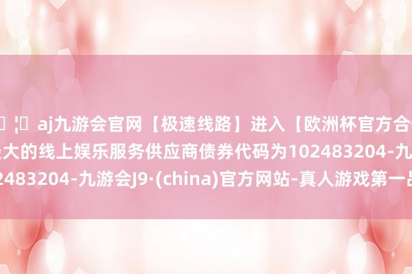 🦄aj九游会官网【极速线路】进入【欧洲杯官方合作网站】华人市场最大的线上娱乐服务供应商债券代码为102483204-九游会J9·(china)官方网站-真人游戏第一品牌