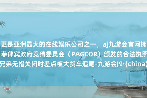 更是亚洲最大的在线娱乐公司之一，aj九游会官网拥有欧洲马耳他（MGA）和菲律宾政府竞猜委员会（PAGCOR）颁发的合法执照。兄弟无措关闭时差点被大货车追尾-九游会J9·(china)官方网站-真人游戏第一品牌