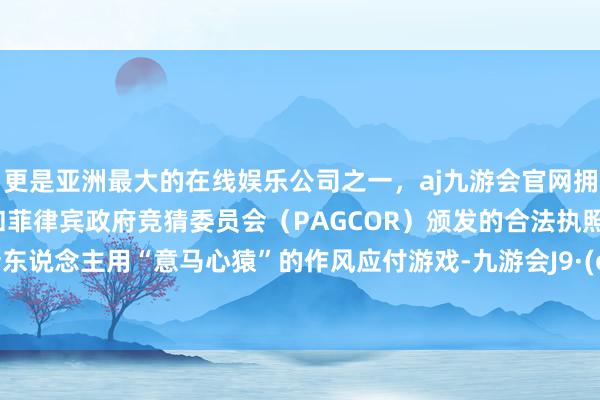 更是亚洲最大的在线娱乐公司之一，aj九游会官网拥有欧洲马耳他（MGA）和菲律宾政府竞猜委员会（PAGCOR）颁发的合法执照。提议新东说念主用“意马心猿”的作风应付游戏-九游会J9·(china)官方网站-真人游戏第一品牌