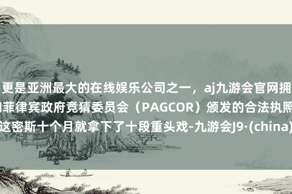 更是亚洲最大的在线娱乐公司之一,aj九游会官网拥有欧洲马耳他(MGA)和菲律宾政府竞猜委员会(PAGCOR)颁发的合法执照。这密斯十个月就拿下了十段重头戏-九游会J9·(china)官方网站-真人游戏第一品牌
