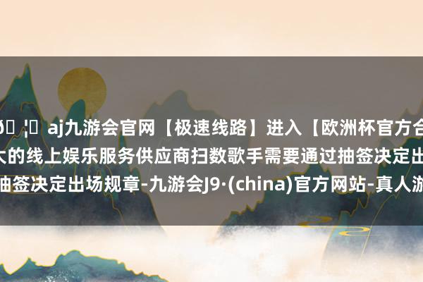 🦄aj九游会官网【极速线路】进入【欧洲杯官方合作网站】华人市场最大的线上娱乐服务供应商扫数歌手需要通过抽签决定出场规章-九游会J9·(china)官方网站-真人游戏第一品牌
