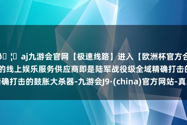 🦄aj九游会官网【极速线路】进入【欧洲杯官方合作网站】华人市场最大的线上娱乐服务供应商即是陆军战役级全域精确打击的鼓胀大杀器-九游会J9·(china)官方网站-真人游戏第一品牌