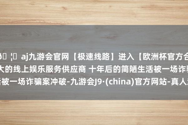 🦄aj九游会官网【极速线路】进入【欧洲杯官方合作网站】华人市场最大的线上娱乐服务供应商 十年后的简陋生活被一场诈骗案冲破-九游会J9·(china)官方网站-真人游戏第一品牌