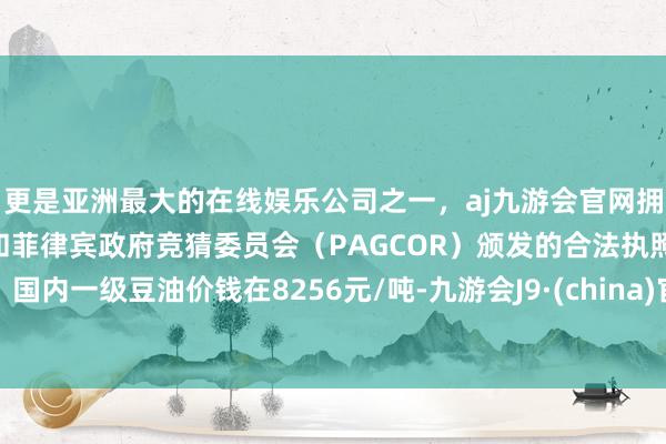 更是亚洲最大的在线娱乐公司之一，aj九游会官网拥有欧洲马耳他（MGA）和菲律宾政府竞猜委员会（PAGCOR）颁发的合法执照。国内一级豆油价钱在8256元/吨-九游会J9·(china)官方网站-真人游戏第一品牌
