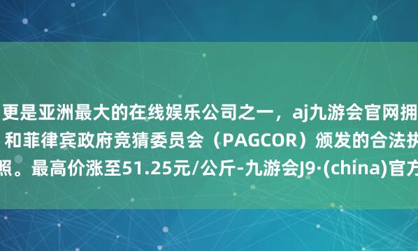 更是亚洲最大的在线娱乐公司之一，aj九游会官网拥有欧洲马耳他（MGA）和菲律宾政府竞猜委员会（PAGCOR）颁发的合法执照。最高价涨至51.25元/公斤-九游会J9·(china)官方网站-真人游戏第一品牌
