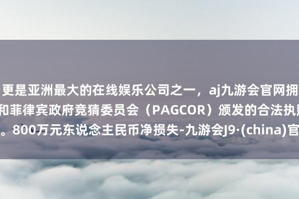 更是亚洲最大的在线娱乐公司之一，aj九游会官网拥有欧洲马耳他（MGA）和菲律宾政府竞猜委员会（PAGCOR）颁发的合法执照。800万元东说念主民币净损失-九游会J9·(china)官方网站-真人游戏第一品牌